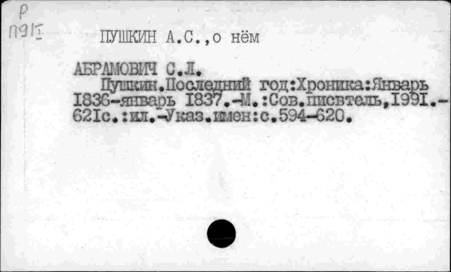 ﻿P
ПУШКИН А.с.,0 нём
АБРАМОВИЧ С.Л.
Пупкин.Последний год:Хроника:Январь 1836-январь 1837.-М.:Сов.писбтоль,1Э91. 621с.:ил.-Указ.имен:с.594-620.